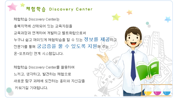 체험학습 Discovery Center

체험학습 Discovery Center는
충북지역에 산재되어 있는 교육자원을 
교육과정과 연계하여 개발하고 벨트화함으로써  
누구나 쉽고 재미있게 체험학습을 할 수 있는 정보를 제공하고
전문가를 통해 궁금증을 풀 수 있도록 지원해 주는
온-오프라인 연계 시스템입니다. 

체험학습 Discovery Center를 활용하여 
느끼고, 생각하고, 발견하는 체험으로 
새로운 탐구 과제에 도전하는 흥미와 자신감을
 키워가길 기대합니다.